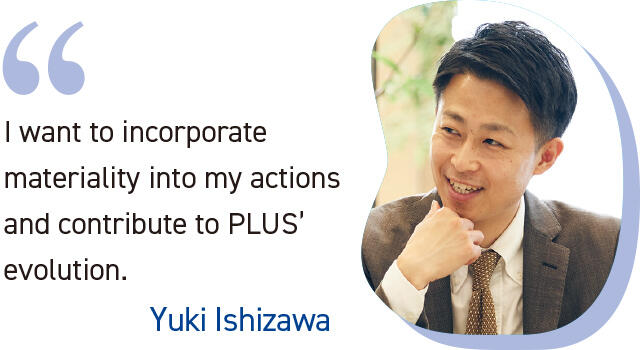 I want to incorporate materiality into my actions and contribute to PLUS' evolution. Yuki Ishizawa