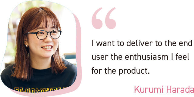I want to deliver to the end user the enthusiasm I feel for the product. Kurumi Harada