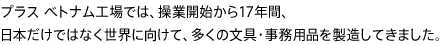 プラス ベトナム工場では、操業開始から17年間、日本だけではなく世界に向けて、多くの文具・事務用品を製造してきました。