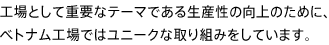 工場として重要なテーマである生産性の向上のために、ベトナム工場ではユニークな取り組みをしています。