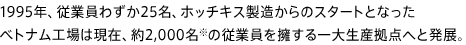 1995年、従業員わずか25名、ホッチキス製造からのスタートとなったベトナム工場は現在、約2,000名※の従業員を擁する一大生産拠点へと発展。