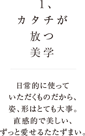 1、カタチが放つ美学 日常に使っていただくものだから、姿、形はとても大事。直感的で美しい、ずっと愛せるたたずまい。