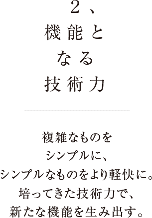 2、機能となる技術力 複雑なものをシンプルに、シンプルなものをより軽快に、培ってきた技術力で、新たな機能を生み出す。