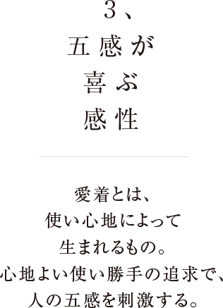 3、五感が喜ぶ感性 愛着とは使い心地によって生まれるもの。心地よい使い勝手の追求で、人の五感を刺激する。