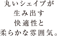 丸いシェイプが生み出す快適性と柔らかな雰囲気。