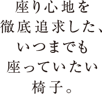 座り心地を徹底追求した、いつまでも座っていたい椅子。