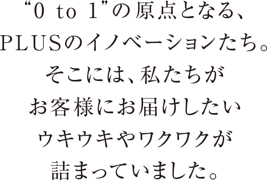 0 to 1の原点となる、PLUSのイノベーションたち。そこには、私たちがお客様にお届けしたいウキウキやワクワクが詰まっていました。