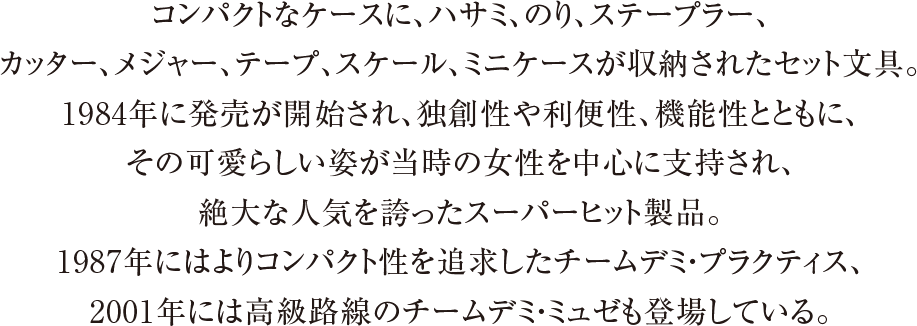 コンパクトなケースに、ハサミ、のり、ステープラー、カッター、メジャー、テープ、スケール、ミニケースが収納されたセット文具。1984年に発売が開始され、独創性や利便性、機能性とともに、その可愛らしい姿が当時の女性を中心に支持され、絶大な人気を誇ったスーパーヒット製品。1987年にはよりコンパクト性を追求したチームデミ・プラクティス、2001年には高級路線のチームデミ・ミュゼも登場している。