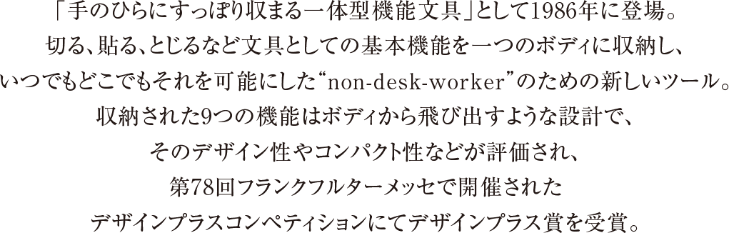 「手のひらにすっぽり収まる一体型機能文具」として1986年に登場。切る、貼る、とじるなど文具としての基本機能を一つのボディに収納し、いつでもどこでもそれを可能にした“non-desk-worker”のための新しいツール。収納された9つの機能はボディから飛び出すような設計で、そのデザイン性やコンパクト性などが評価され、第78回フランクフルターメッセで開催されたデザインプラスコンペティションにてデザインプラス賞を受賞。