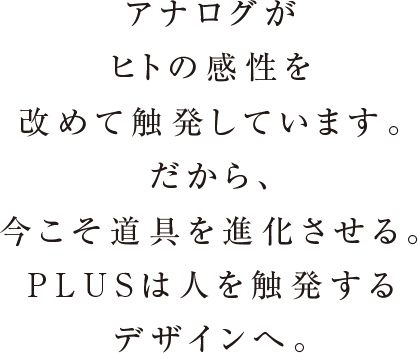 アナログがヒトの感性を改めて触発しています。だから、今こそ道具を進化させる。PLUSは人を触発するデザインへ。