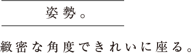 姿勢。緻密な角度できれいに座る。