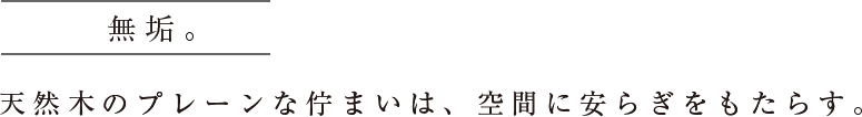 無垢。天然木のプレーンな佇まいは、空間に安らぎをもたらす。