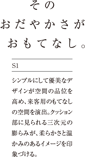 そのおだやかさがおもてなし。シンプルにして優美なデザインが空間の品位を高め、来客用のもてなしの空間を演出。クッション部に見られる三次元の膨らみが、柔らかさと温かみのあるイメージを印象づける。