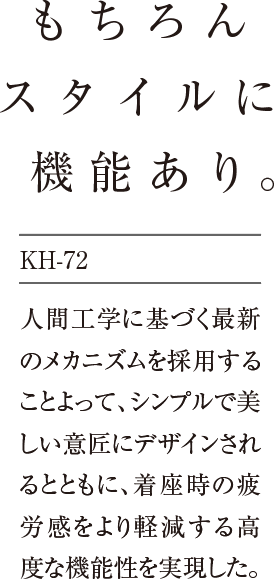 もちろんスタイルに機能あり。人間工学に基づく最新のメカニズムを採用することよって、シンプルで美しい意匠にデザインされるとともに、着座時の疲労感をより軽減する高度な機能性を実現した。