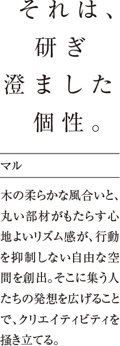 それは、研ぎ澄ました個性。木の柔らかな風合いと、丸い部材がもたらす心地よいリズム感が、行動を抑制しない自由な空間を創出。そこに集う人たちの発想を広げることで、クリエイティビティを掻き立てる。