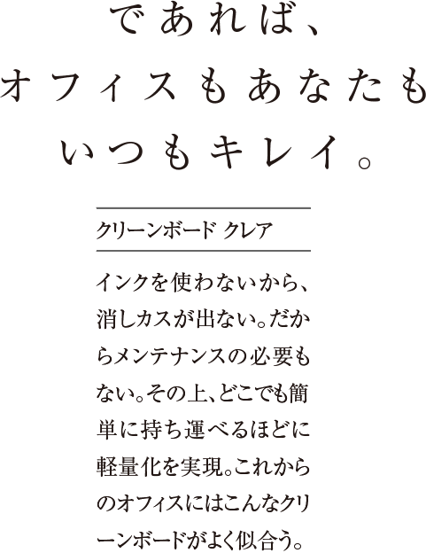 であれば、オフィスもあなたもいつもキレイ。インクを使わないから、消しカスが出ない。だからメンテナンスの必要もない。その上、どこでも簡単に持ち運べるほどに軽量化を実現。これからのオフィスにはこんなクリーンボードがよく似合う。