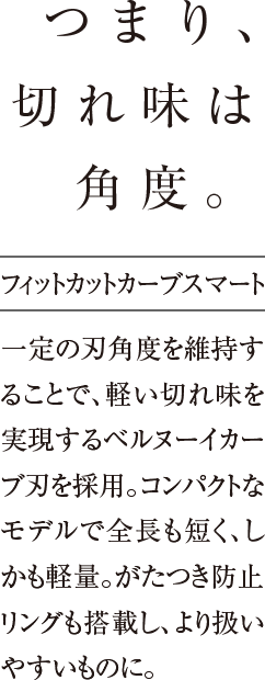 つまり、切れ味は角度。一定の刃角度を維持することで、軽い切れ味を実現するベルヌーイカーブ刃を採用。コンパクトなモデルで全長も短く、しかも軽量。がたつき防止リングも搭載し、より扱いやすいものに。