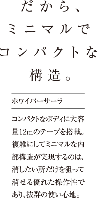 だから、ミニマルでコンパクトな 構造。コンパクトなボディに大容量12mのテープを搭載。複雑にしてミニマルな内部構造が実現するのは、消したい所だけを狙って消せる優れた操作性であり、抜群の使い心地。