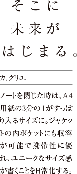 そこに未来がはじまる。ノートを閉じた時は、A4用紙の3分の１がすっぽり入るサイズに。ジャケットの内ポケットにも収容が可能で携帯性に優れ、ユニークなサイズ感が書くことを日常化する。