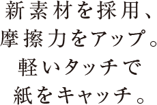 新素材を採用、摩擦力をアップ。軽いタッチで紙をキャッチ。