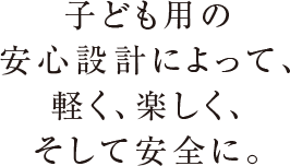 子ども用の安心設計によって、軽く、楽しく、そして安全に。