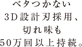 ベタつかない3D設計刃採用、切れ味も50万回以上持続。