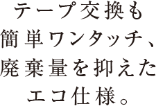 テープ交換も簡単ワンタッチ、廃棄量を抑えたエコ仕様。