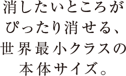 消したいところがぴったり消せる、世界最小クラスの本体サイズ。