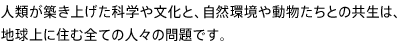 人類が築き上げた科学や文化と、自然環境や動物たちとの共生は、地球上に住む全ての人々の問題です。